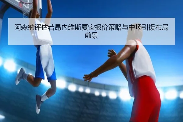 阿森纳评估若昂内维斯夏窗报价策略与中场引援布局前景