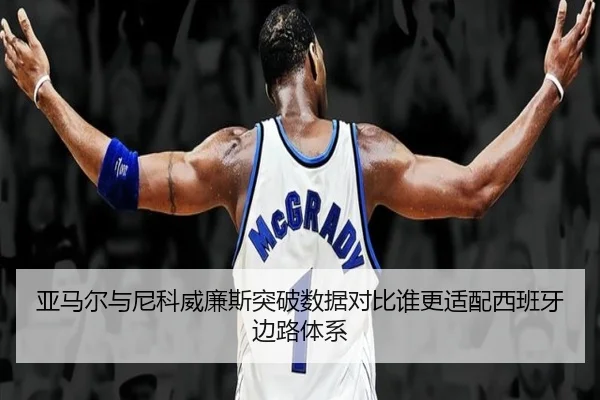 亚马尔与尼科威廉斯突破数据对比谁更适配西班牙边路体系