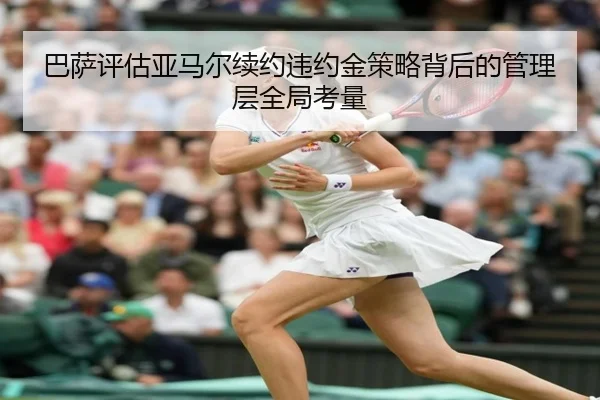 巴萨评估亚马尔续约违约金策略背后的管理层全局考量