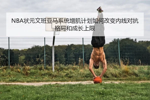 NBA状元文班亚马系统增肌计划如何改变内线对抗格局和成长上限