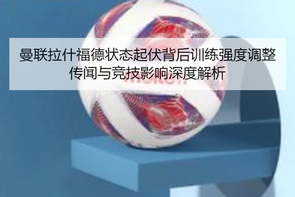 曼联拉什福德状态起伏背后训练强度调整传闻与竞技影响深度解析