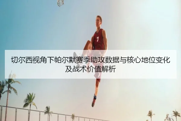 切尔西视角下帕尔默赛季助攻数据与核心地位变化及战术价值解析