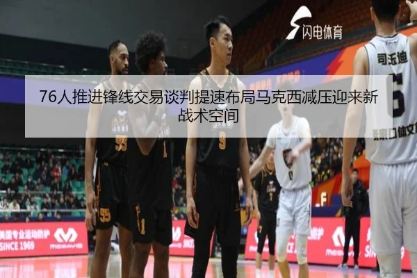 76人推进锋线交易谈判提速布局马克西减压迎来新战术空间